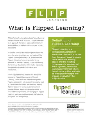 While often defined simplistically as “school work at
home and home work at school,” Flipped Learning
is an approach that allows teachers to implement
a methodology, or various methodologies, in their
classrooms.
To counter some of the misconceptions about this
term, the governing board and key leaders of the
Flipped Learning Network (FLN), all experienced
Flipped Educators, have composed a formal
definition of “Flipped Learning.” Explicitly defining
the term may dispel some of the myths repeatedly
promulgated by teachers, the media, and
researchers.
These Flipped Learning leaders also distinguish
between a Flipped Classroom and Flipped
Learning. These terms are not interchangeable.
Flipping a class can, but does not necessarily, lead
to Flipped Learning. Many teachers may already
flip their classes by having students read text
outside of class, watch supplemental videos, or
solve additional problems, but to engage in Flipped
Learning, teachers must incorporate the following
four pillars into their practice.
Flipped Learning is a
pedagogical approach in
which direct instruction moves
from the group learning space
to the individual learning
space, and the resulting
group space is transformed
into a dynamic, interactive
learning environment where
the educator guides students
as they apply concepts and
engage creatively in the
subject matter.
Definition of
Flipped Learning
What Is Flipped Learning?
Citation: Flipped Learning Network (FLN). (2014) The Four Pillars of F-L-I-P™
Reproducible PDF can be found at www.flippedlearning.org/definition.
The Flipped Learning Network is a 501 (c) 3 with the mission of providing educators with the knowledge, skills, and
resources to implement Flipped Learning successfully. The Four Pillars of F-L-I-P™ and the definition were written by
the FLN’s board members: Aaron Sams, Jon Bergmann, Kristin Daniels, Brian Bennett, Helaine W. Marshall, Ph.D.,
and Kari M. Arfstrom, Ph.D., executive director, with additional support from experienced Flipped Educators.
This work is licensed under a Creative
Commons Attribution-NonCommercial-
NoDerivs 4.0 International License
 