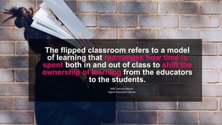 The flipped classroom refers to a model
of learning that rearranges how time is
spent both in and out of class to shift the
ownership of learning from the educators
to the students.
NMC Horizon Report
Higher Education Edition
 