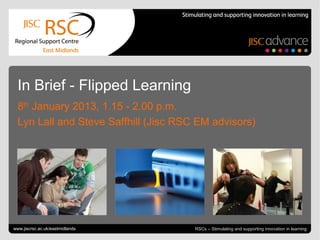 In Brief - Flipped Learning
  8th January 2013, 1.15 - 2.00 p.m.
  Lyn Lall and Steve Saffhill (Jisc RSC EM advisors)




Go to View > Header & Footer to edit
www.jiscrsc.ac.uk/eastmidlands                                        January 8, 2013 | slide 1
                                       RSCs – Stimulating and supporting innovation in learning
 