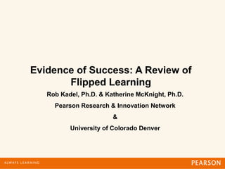 Evidence of Success: A Review of
Flipped Learning
Rob Kadel, Ph.D. & Katherine McKnight, Ph.D.
Pearson Research & Innovation Network
&
University of Colorado Denver
 