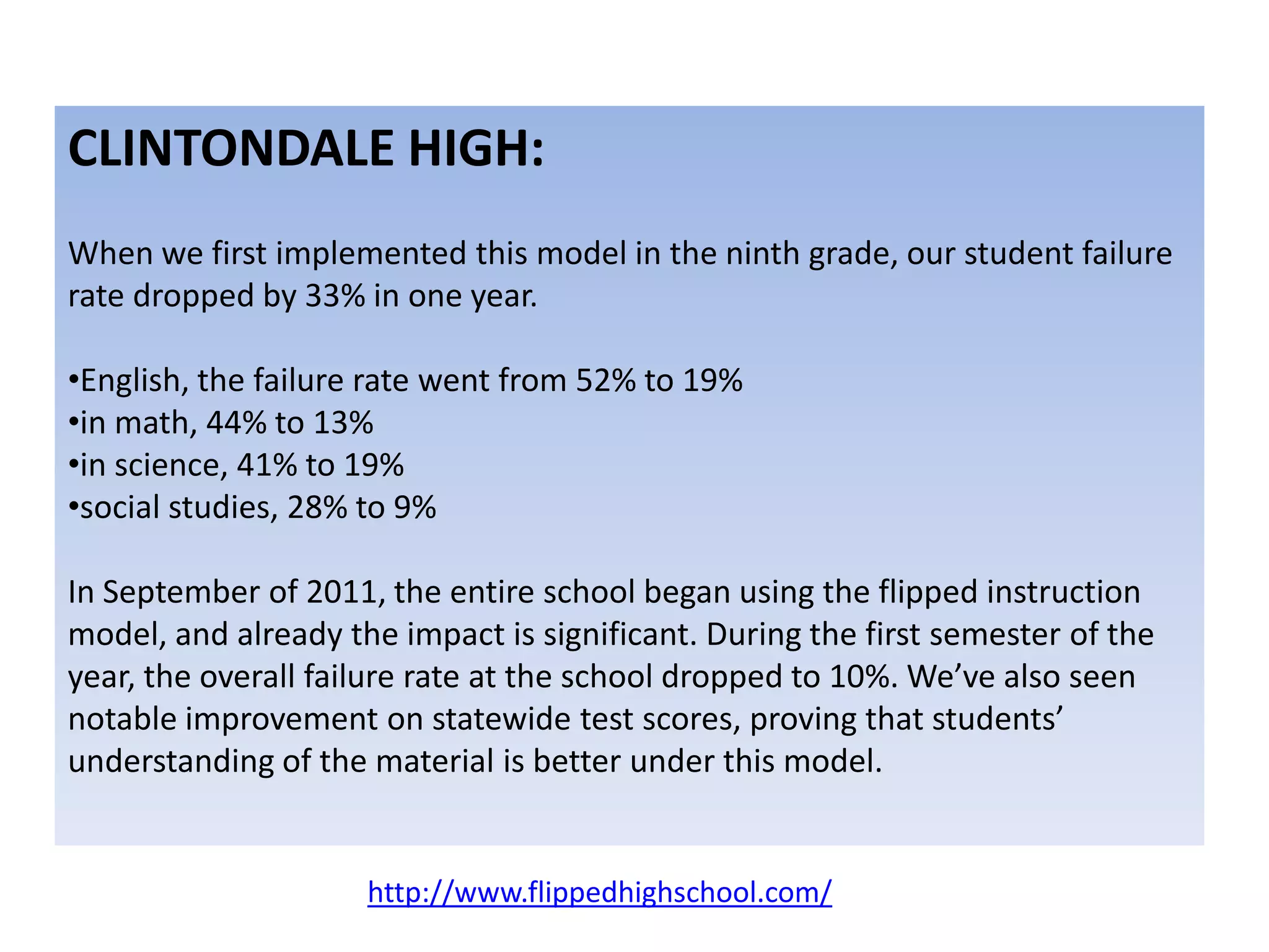 CLINTONDALE HIGH:
When we first implemented this model in the ninth grade, our student failure
rate dropped by 33% in one year.
•English, the failure rate went from 52% to 19%
•in math, 44% to 13%
•in science, 41% to 19%
•social studies, 28% to 9%
In September of 2011, the entire school began using the flipped instruction
model, and already the impact is significant. During the first semester of the
year, the overall failure rate at the school dropped to 10%. We’ve also seen
notable improvement on statewide test scores, proving that students’
understanding of the material is better under this model.
http://www.flippedhighschool.com/
 