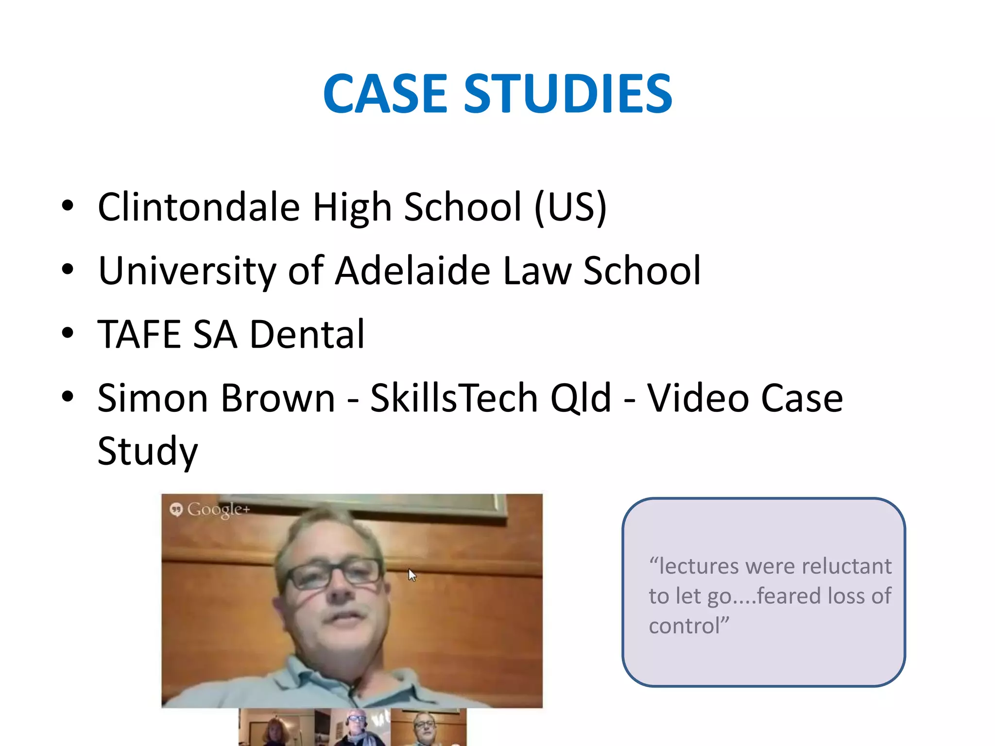 CASE STUDIES
• Clintondale High School (US)
• University of Adelaide Law School
• TAFE SA Dental
• Simon Brown - SkillsTech Qld - Video Case
Study
“lectures were reluctant
to let go....feared loss of
control”
 