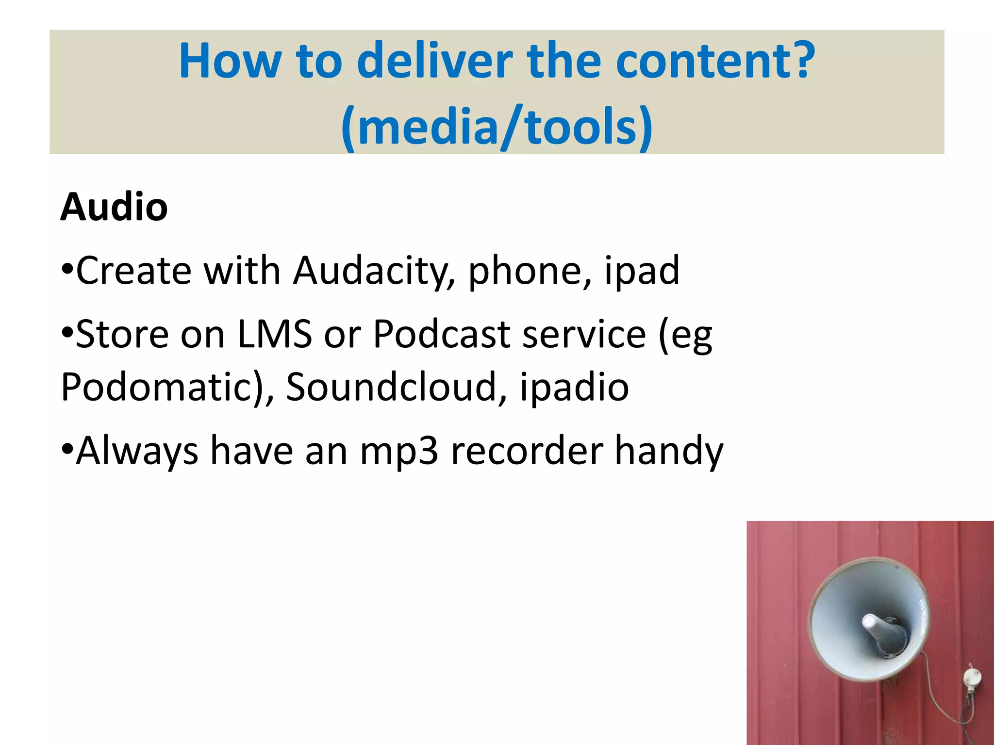 How to deliver the content?
(media/tools)
Audio
•Create with Audacity, phone, ipad
•Store on LMS or Podcast service (eg
Podomatic), Soundcloud, ipadio
•Always have an mp3 recorder handy
 
