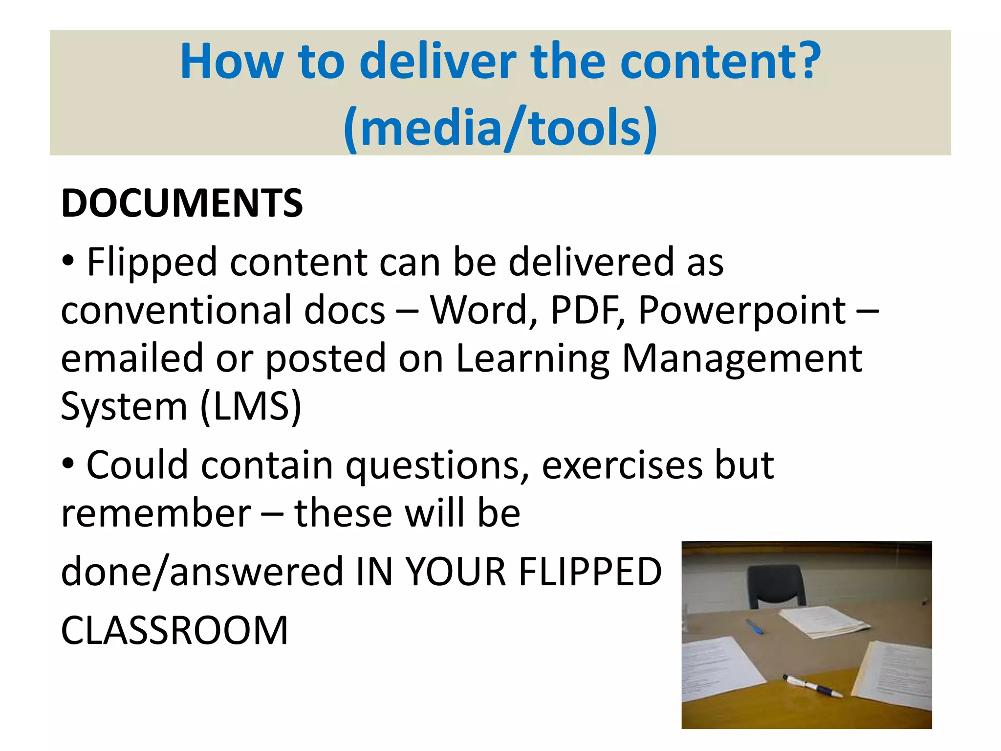 How to deliver the content?
(media/tools)
DOCUMENTS
• Flipped content can be delivered as
conventional docs – Word, PDF, Powerpoint –
emailed or posted on Learning Management
System (LMS)
• Could contain questions, exercises but
remember – these will be
done/answered IN YOUR FLIPPED
CLASSROOM
 