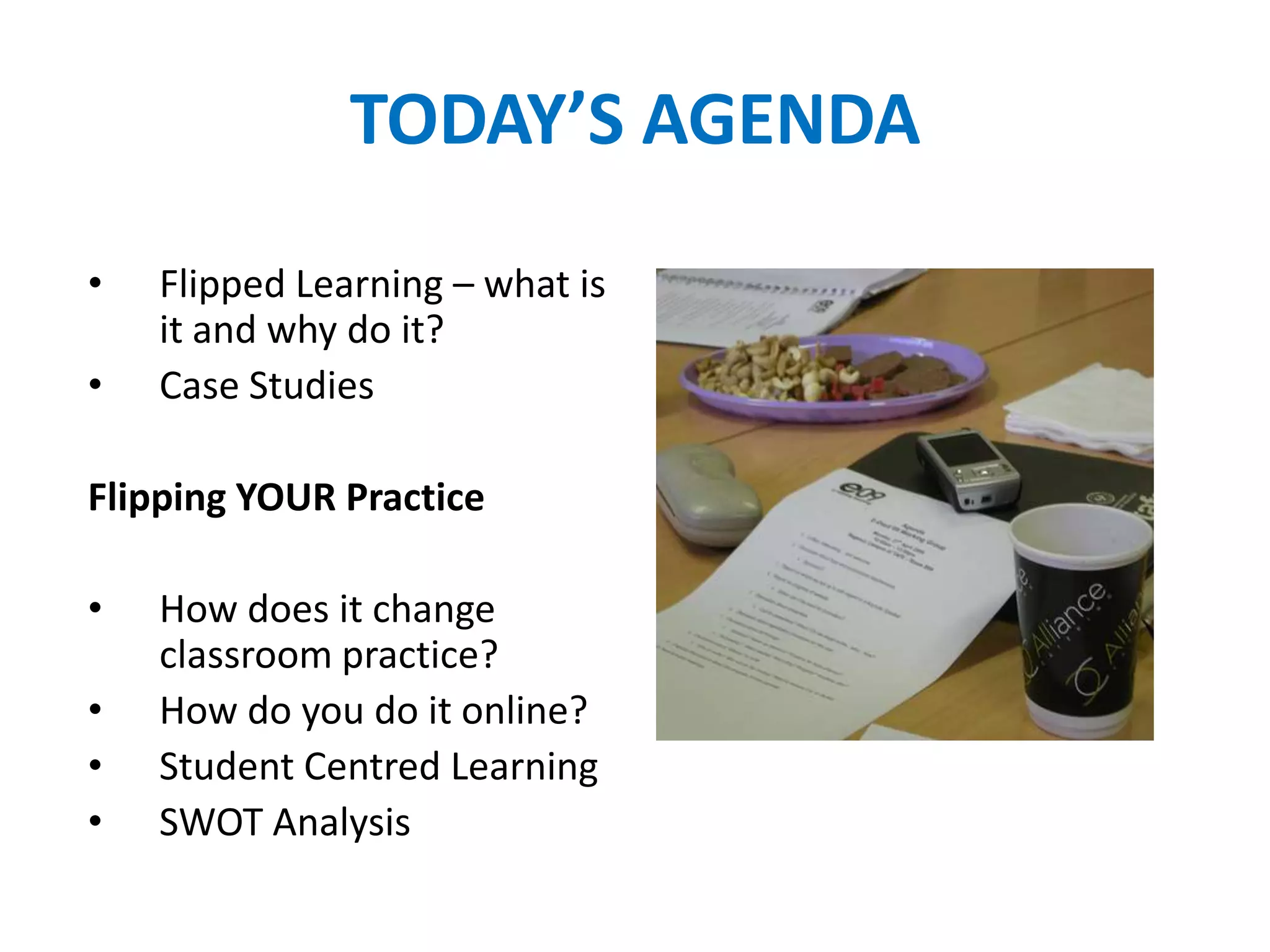 TODAY’S AGENDA
• Flipped Learning – what is
it and why do it?
• Case Studies
Flipping YOUR Practice
• How does it change
classroom practice?
• How do you do it online?
• Student Centred Learning
• SWOT Analysis
 