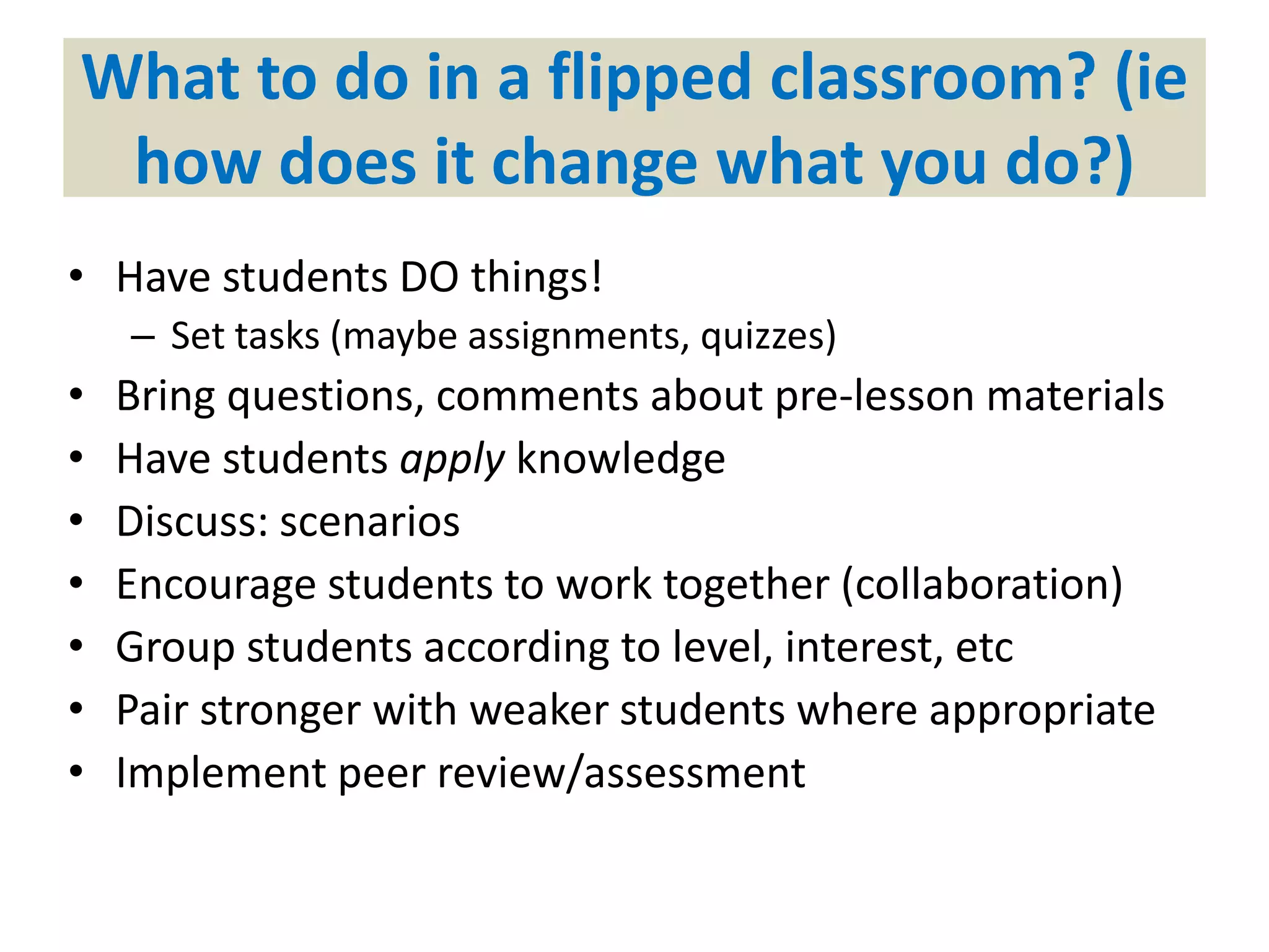 What to do in a flipped classroom? (ie
how does it change what you do?)
• Have students DO things!
– Set tasks (maybe assignments, quizzes)
• Bring questions, comments about pre-lesson materials
• Have students apply knowledge
• Discuss: scenarios
• Encourage students to work together (collaboration)
• Group students according to level, interest, etc
• Pair stronger with weaker students where appropriate
• Implement peer review/assessment
 