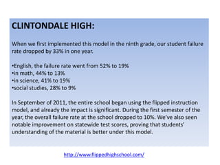 CLINTONDALE HIGH:
When we first implemented this model in the ninth grade, our student failure
rate dropped by 33% in one year.
•English, the failure rate went from 52% to 19%
•in math, 44% to 13%
•in science, 41% to 19%
•social studies, 28% to 9%
In September of 2011, the entire school began using the flipped instruction
model, and already the impact is significant. During the first semester of the
year, the overall failure rate at the school dropped to 10%. We’ve also seen
notable improvement on statewide test scores, proving that students’
understanding of the material is better under this model.
http://www.flippedhighschool.com/
 