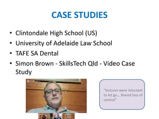 CASE STUDIES
• Clintondale High School (US)
• University of Adelaide Law School
• TAFE SA Dental
• Simon Brown - SkillsTech Qld - Video Case
Study
“lectures were reluctant
to let go....feared loss of
control”
 