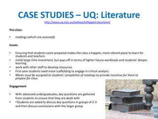 CASE STUDIES – UQ: Literature
Pre-class:
• readings (which are assessed)
Issues
• Ensuring that students come prepared makes the class a happier, more vibrant place to learn for
students and teachers
• initial large time investment, but pays off in terms of lighter future workloads and students’ deeper
learning
• work with other staff to develop resources
• First-year students need more scaffolding to engage in critical analysis
• Marks must be assigned to students’ completion of readings to provide incentive for them to
prepare for class
Engagement
• With advanced undergraduates, key questions are gathered
from students to ensure that they are dealt with
• •Students are asked to discuss key questions in groups of 2-3
and then discuss conclusions with the larger group
http://www.uq.edu.au/tediteach/flipped-classroom/
 