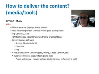 How to deliver the content?
(media/tools)
OPTIONS - Media
Video
– Built-in webcam (laptops, ipads, phones)
– most recent digital still cameras record good quality video
– Flip Cameras, Zoom
– POV technology (ideal for demonstrating practical tasks)
– Screen Capture software
• Screenr (5 minute limit)
• Camtasia
• Jing
– * Virtual Classroom software (BbC, WizIQ , Adobe Connect, etc)
– * Automated lecture capture tools (Echo 360)
* (use judiciously – may be using a sledgehammer to hammer a nail)
 