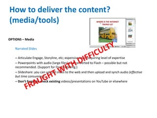 How to deliver the content?
(media/tools)
OPTIONS – Media
Narrated Slides
– Articulate Engage, Storyline, etc; expensive tools requiring level of expertise
– Powerpoints with audio (large files) and converted to Flash – possible but not
recommended. (Support for Flash is fading.)
– Slideshare: you can upload slides to the web and then upload and synch audio (effective
but time consuming)
– Don’t forget to check existing videos/presentations on YouTube or elsewhere
 
