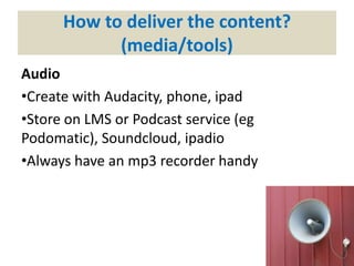 How to deliver the content?
(media/tools)
Audio
•Create with Audacity, phone, ipad
•Store on LMS or Podcast service (eg
Podomatic), Soundcloud, ipadio
•Always have an mp3 recorder handy
 