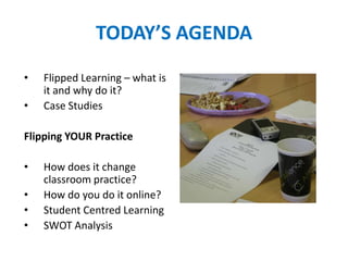 TODAY’S AGENDA
• Flipped Learning – what is
it and why do it?
• Case Studies
Flipping YOUR Practice
• How does it change
classroom practice?
• How do you do it online?
• Student Centred Learning
• SWOT Analysis
 