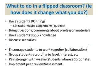 What to do in a flipped classroom? (ie
how does it change what you do?)
• Have students DO things!
– Set tasks (maybe assignments, quizzes)
• Bring questions, comments about pre-lesson materials
• Have students apply knowledge
• Discuss: scenarios
• Encourage students to work together (collaboration)
• Group students according to level, interest, etc
• Pair stronger with weaker students where appropriate
• Implement peer review/assessment
 