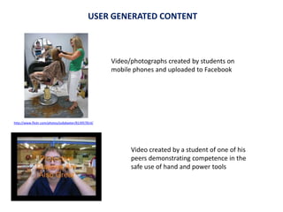 Video created by a student of one of his
peers demonstrating competence in the
safe use of hand and power tools
Video/photographs created by students on
mobile phones and uploaded to Facebook
USER GENERATED CONTENT
http://www.flickr.com/photos/judybaxter/813957814/
 