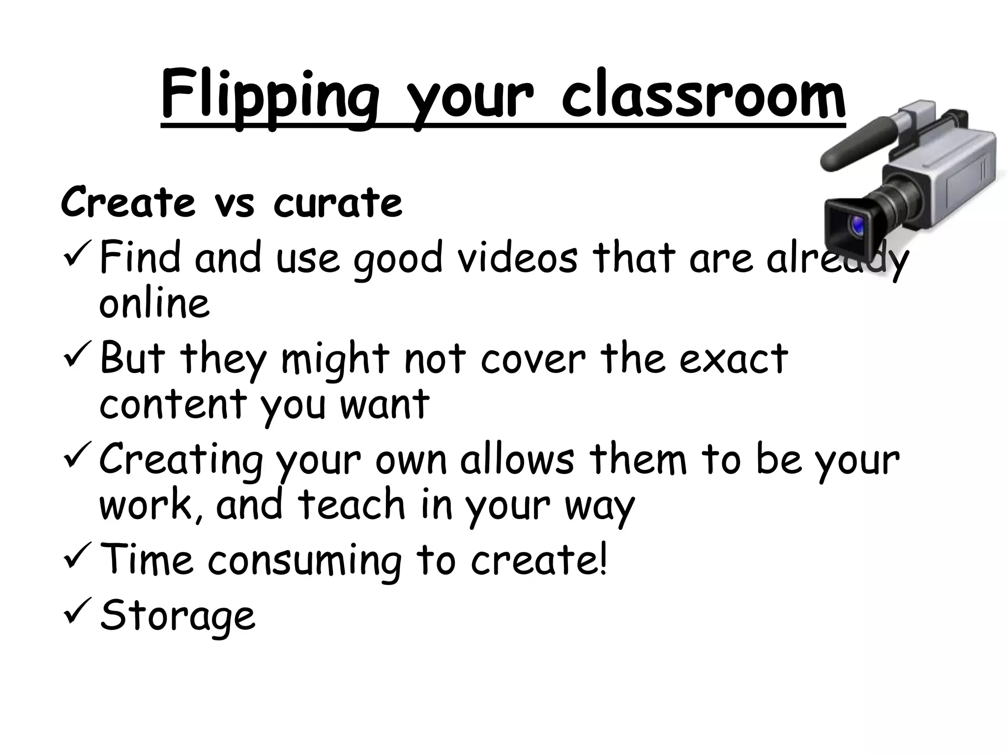 Flipping your classroom 
Create vs curate 
Find and use good videos that are already 
online 
But they might not cover the exact 
content you want 
Creating your own allows them to be your 
work, and teach in your way 
Time consuming to create! 
Storage 
 