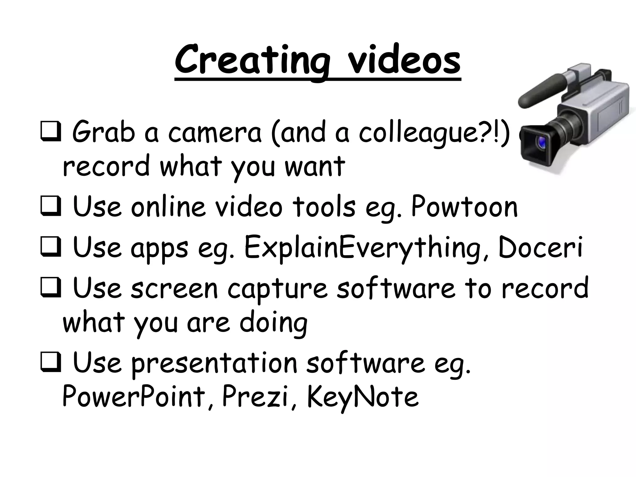 Creating videos 
 Grab a camera (and a colleague?!) and 
record what you want 
 Use online video tools eg. Powtoon 
 Use apps eg. ExplainEverything, Doceri 
 Use screen capture software to record 
what you are doing 
 Use presentation software eg. 
PowerPoint, Prezi, KeyNote 
 