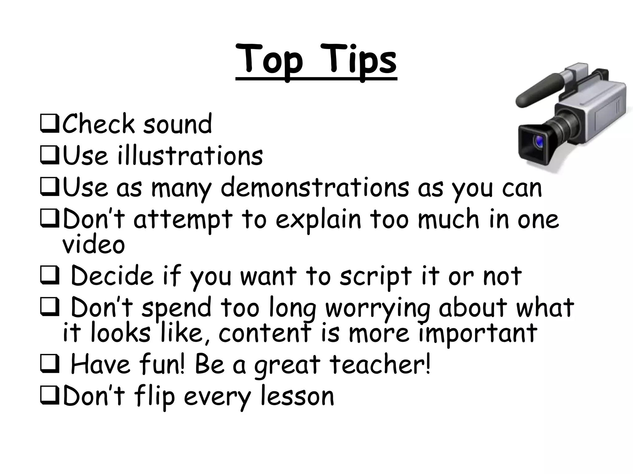 Top Tips 
Check sound 
Use illustrations 
Use as many demonstrations as you can 
Don’t attempt to explain too much in one 
video 
 Decide if you want to script it or not 
 Don’t spend too long worrying about what 
it looks like, content is more important 
 Have fun! Be a great teacher! 
Don’t flip every lesson 
 
