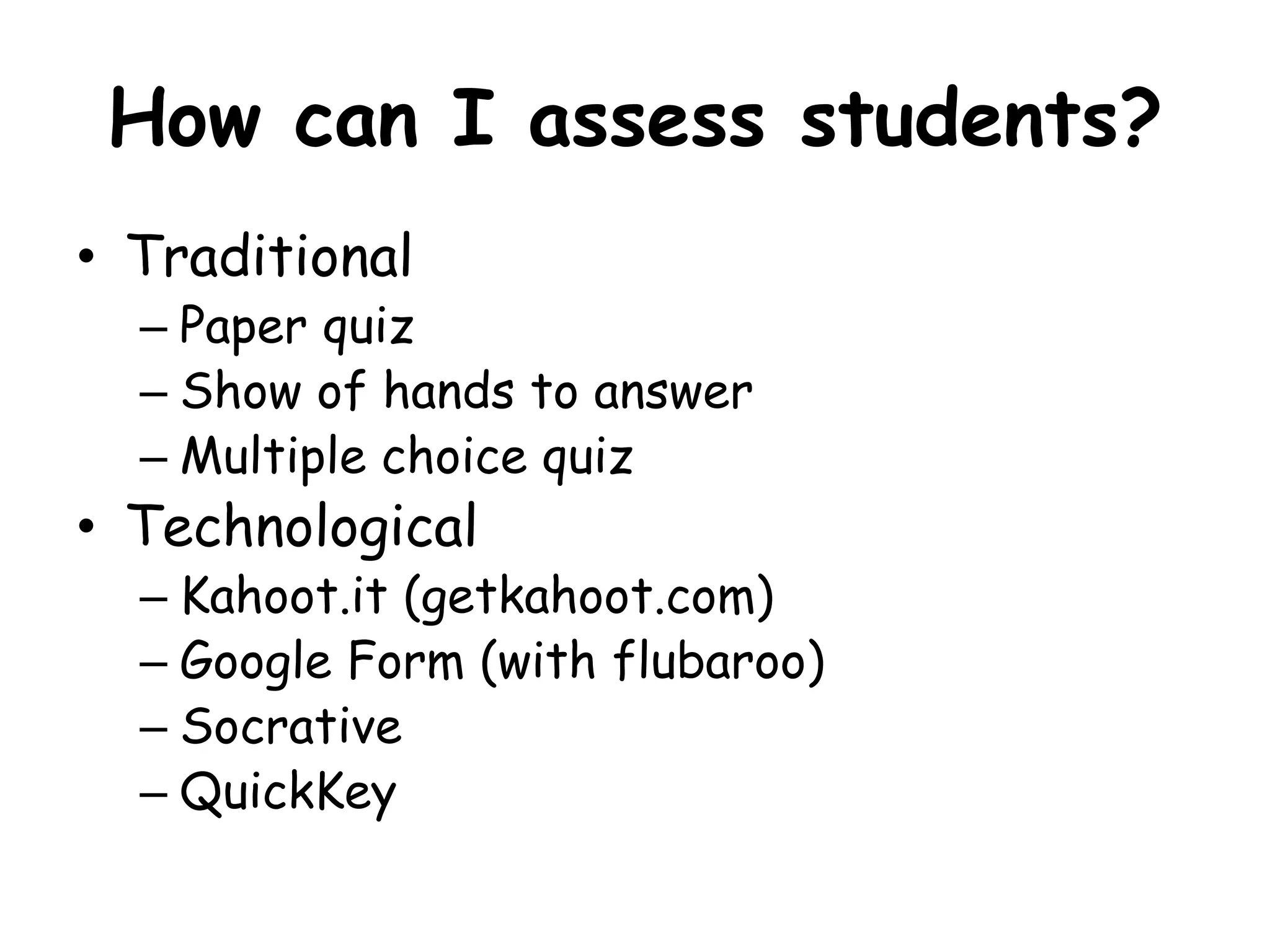How can I assess students? 
• Traditional 
– Paper quiz 
– Show of hands to answer 
– Multiple choice quiz 
• Technological 
– Kahoot.it (getkahoot.com) 
– Google Form (with flubaroo) 
– Socrative 
– QuickKey 
 