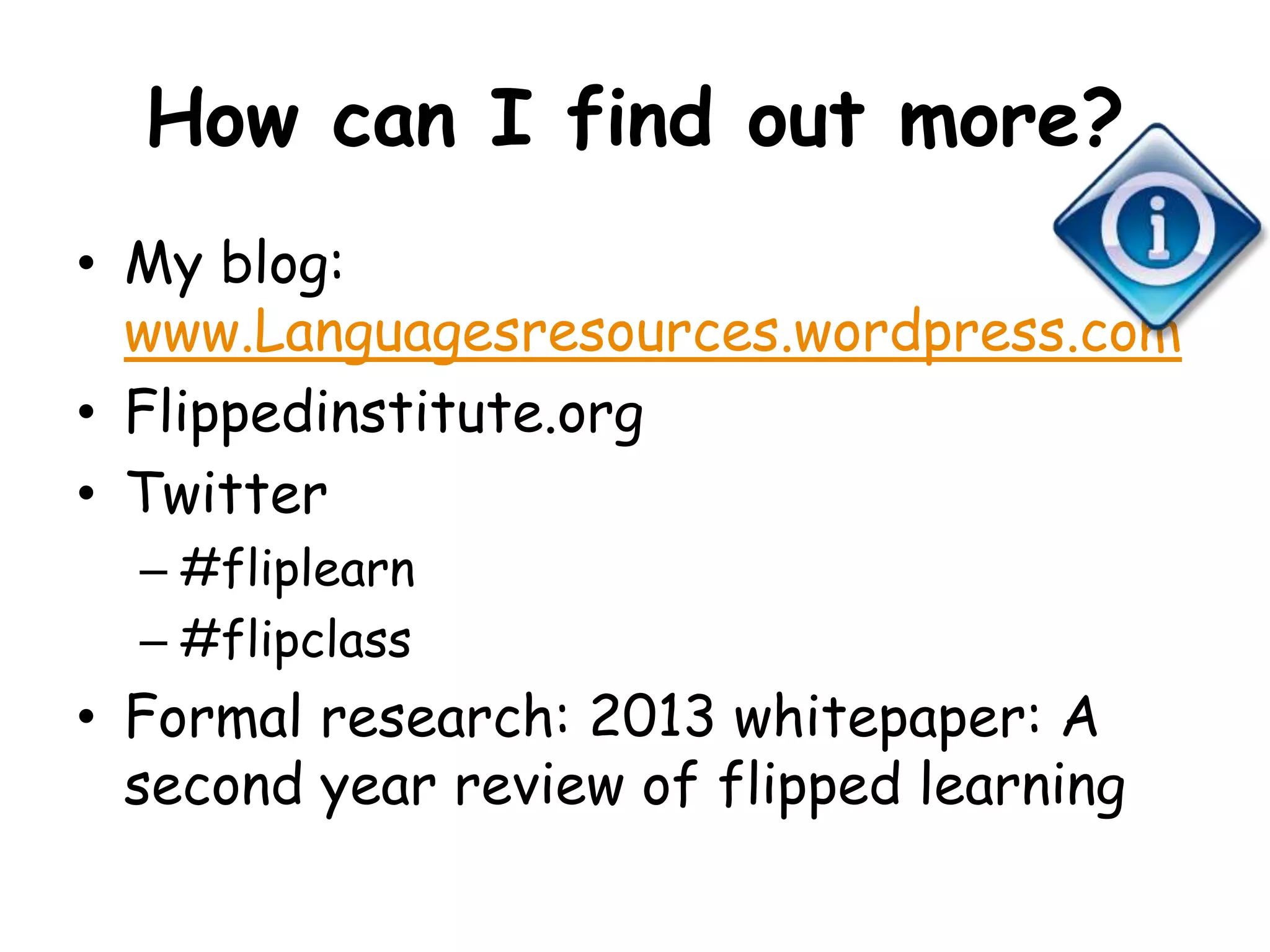 How can I find out more? 
• My blog: 
www.Languagesresources.wordpress.com 
• Flippedinstitute.org 
• Twitter 
– #fliplearn 
– #flipclass 
• Formal research: 2013 whitepaper: A 
second year review of flipped learning 
 