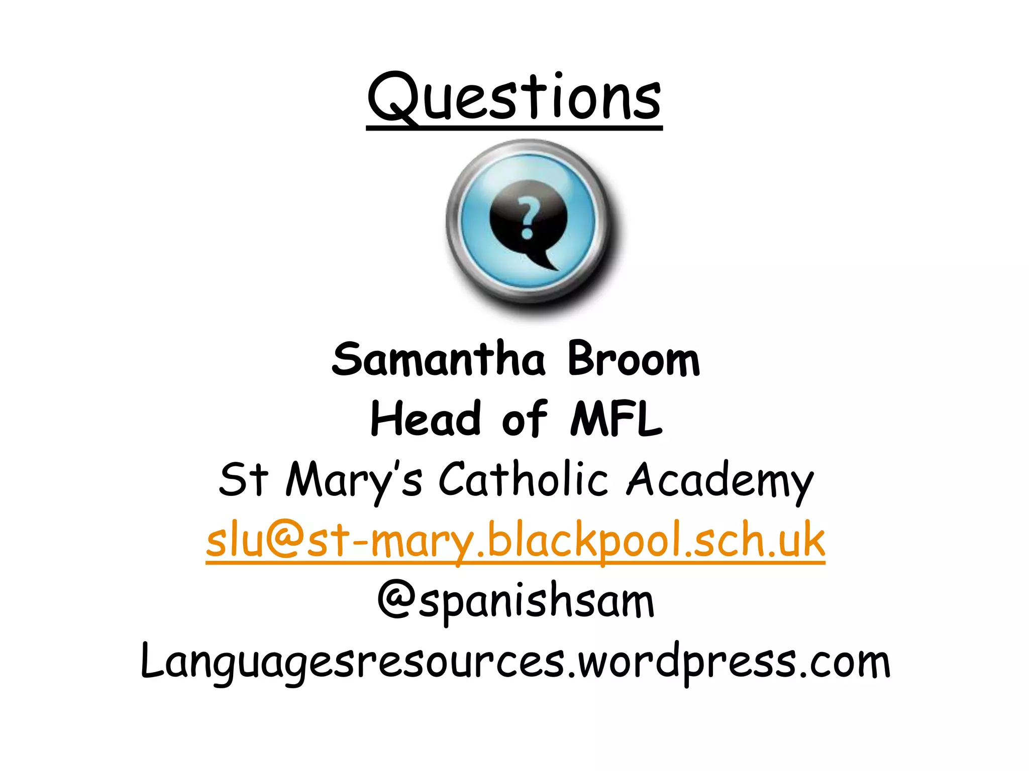 Questions 
Samantha Broom 
Head of MFL 
St Mary’s Catholic Academy 
slu@st-mary.blackpool.sch.uk 
@spanishsam 
Languagesresources.wordpress.com 
