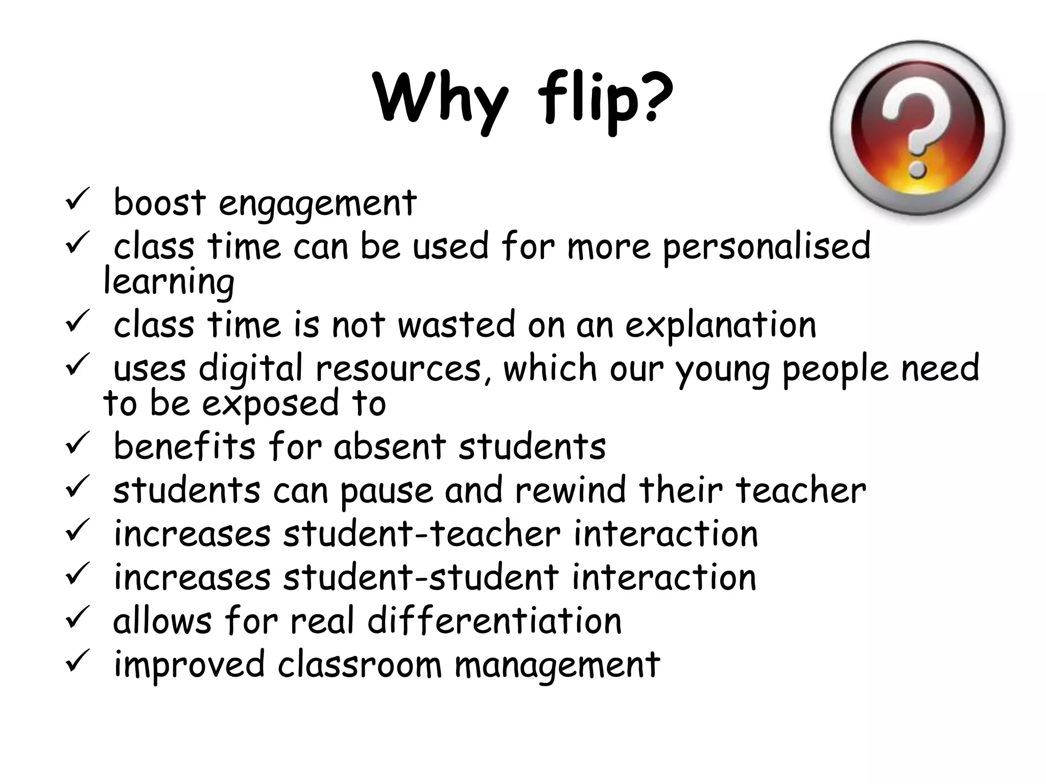 Why flip? 
 boost engagement 
 class time can be used for more personalised 
learning 
 class time is not wasted on an explanation 
 uses digital resources, which our young people need 
to be exposed to 
 benefits for absent students 
 students can pause and rewind their teacher 
 increases student-teacher interaction 
 increases student-student interaction 
 allows for real differentiation 
 improved classroom management 
 