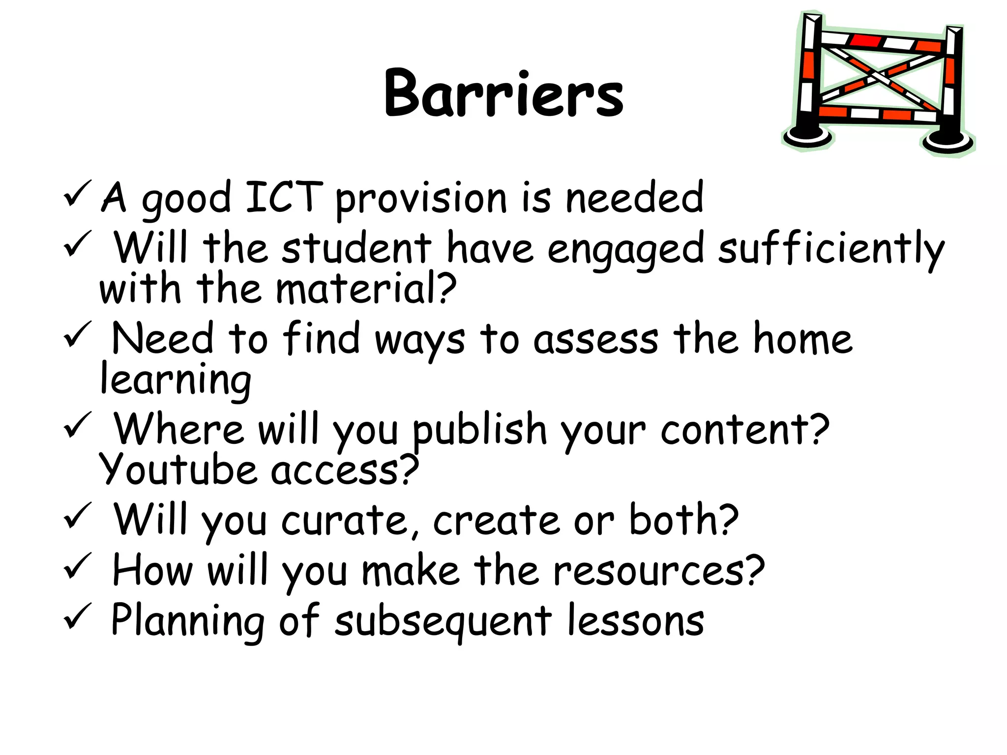 Barriers 
A good ICT provision is needed 
 Will the student have engaged sufficiently 
with the material? 
 Need to find ways to assess the home 
learning 
 Where will you publish your content? 
Youtube access? 
 Will you curate, create or both? 
 How will you make the resources? 
 Planning of subsequent lessons 
 