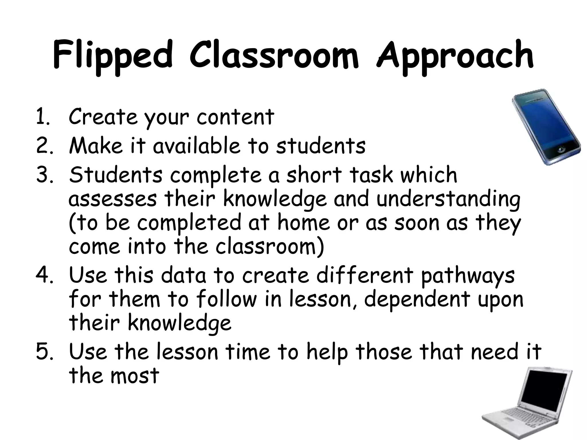 Flipped Classroom Approach 
1. Create your content 
2. Make it available to students 
3. Students complete a short task which 
assesses their knowledge and understanding 
(to be completed at home or as soon as they 
come into the classroom) 
4. Use this data to create different pathways 
for them to follow in lesson, dependent upon 
their knowledge 
5. Use the lesson time to help those that need it 
the most 
 