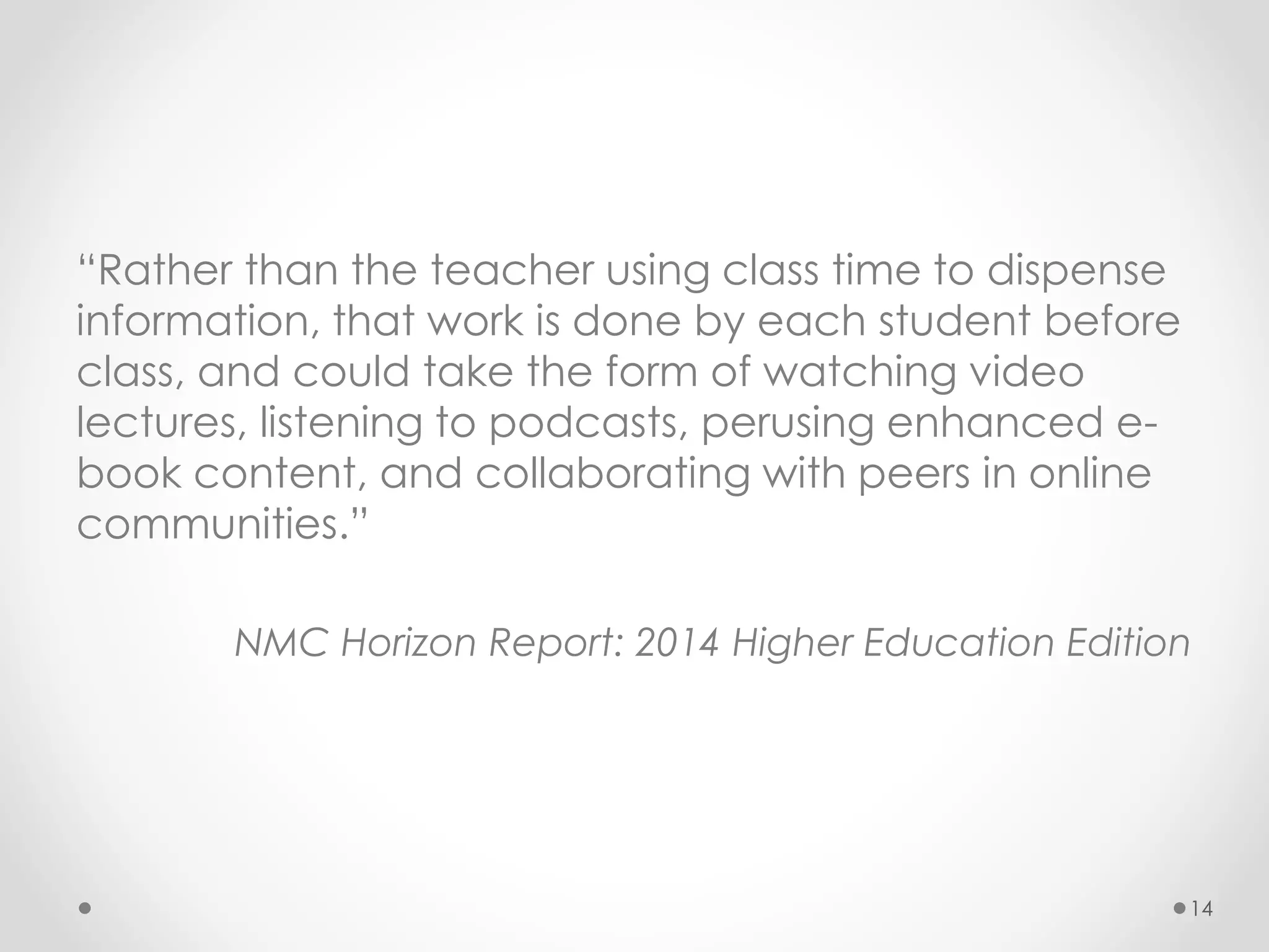 “Rather than the teacher using class time to dispense 
information, that work is done by each student before 
class, and could take the form of watching video 
lectures, listening to podcasts, perusing enhanced e-book 
content, and collaborating with peers in online 
communities.” 
NMC Horizon Report: 2014 Higher Education Edition 
14 
 