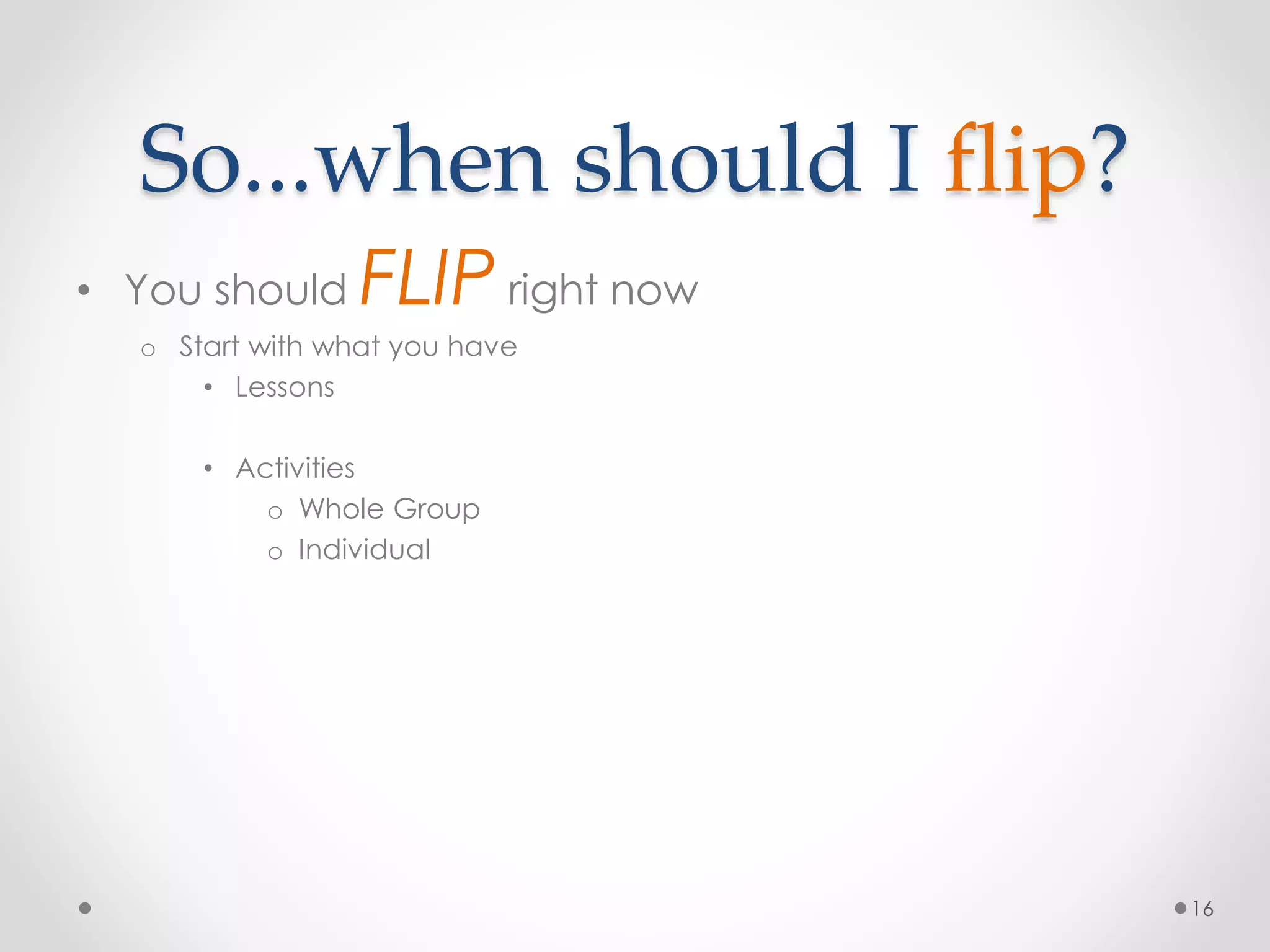 So...when should I flip? 
• You should FLIP right now 
o Start with what you have 
• Lessons 
• Activities 
o Whole Group 
o Individual 
16 
 