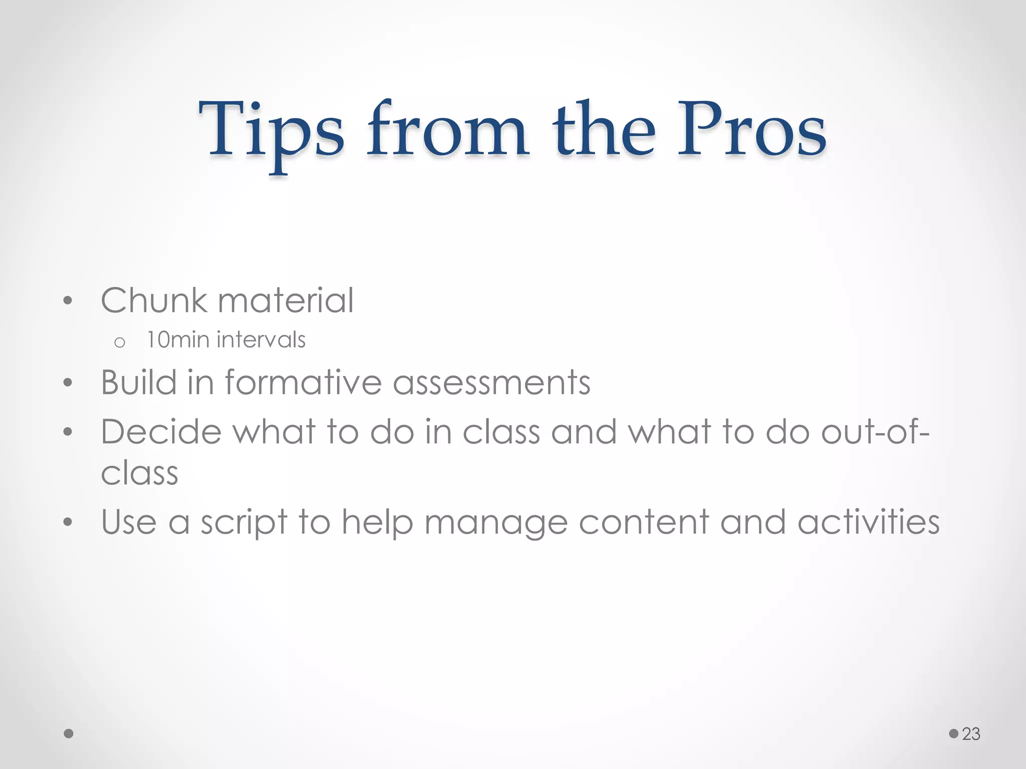 Tips from the Pros 
• Chunk material 
o 10min intervals 
• Build in formative assessments 
• Decide what to do in class and what to do out-of-class 
• Use a script to help manage content and activities 
23 
 