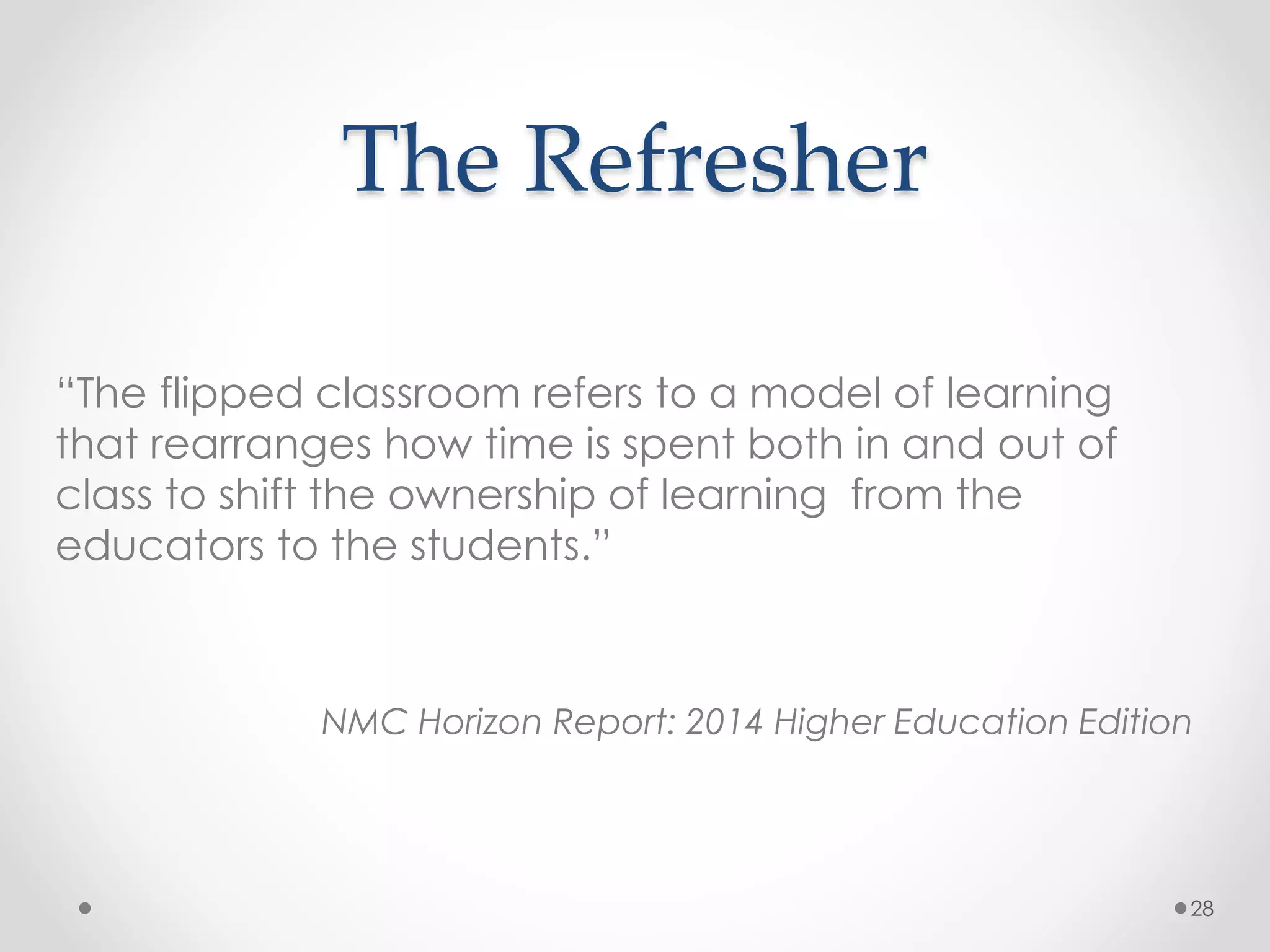 The Refresher 
28 
“The flipped classroom refers to a model of learning 
that rearranges how time is spent both in and out of 
class to shift the ownership of learning from the 
educators to the students.” 
NMC Horizon Report: 2014 Higher Education Edition 
 