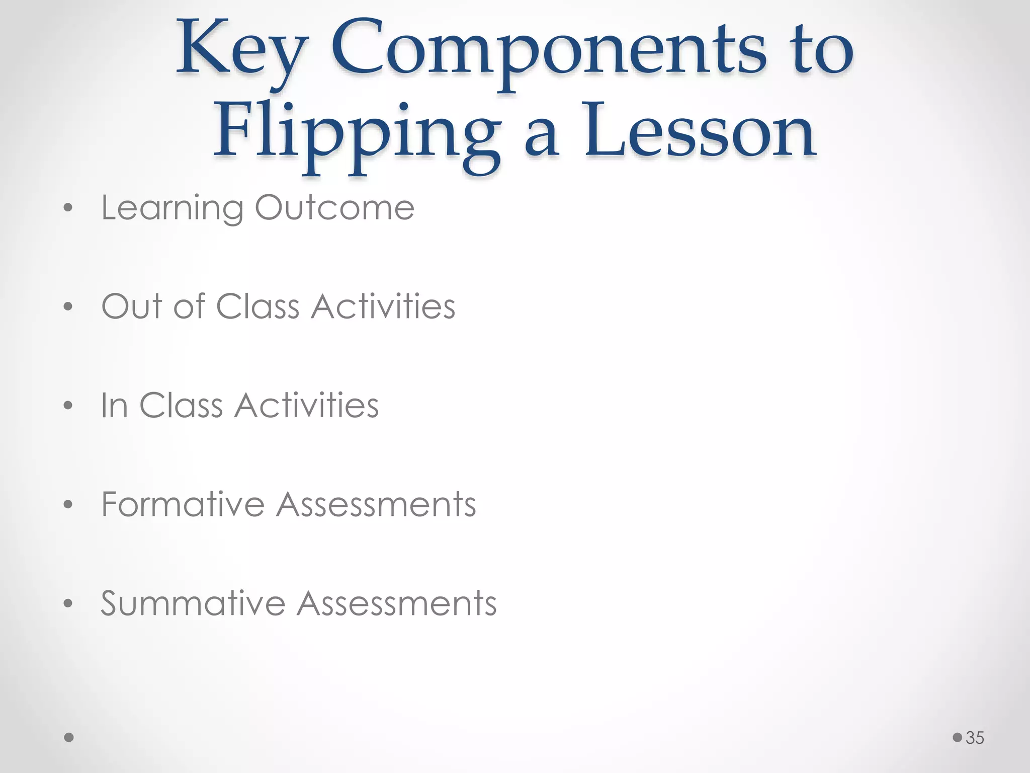 Key Components to 
Flipping a Lesson 
• Learning Outcome 
• Out of Class Activities 
• In Class Activities 
• Formative Assessments 
• Summative Assessments 
35 
 