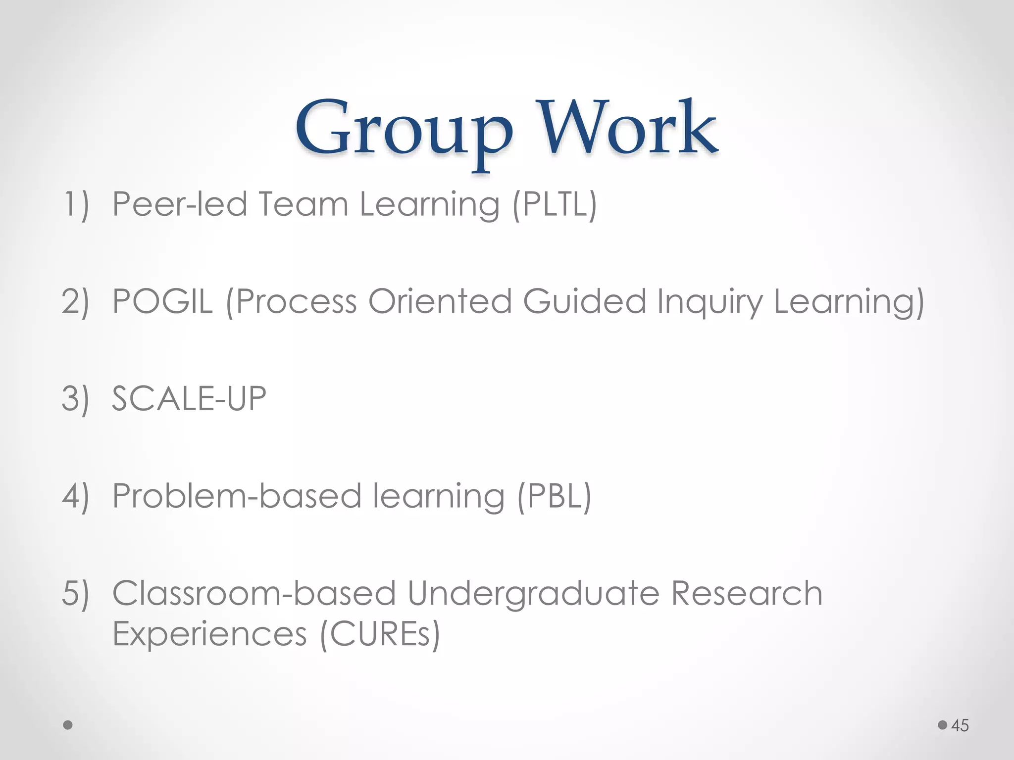 Group Work 
1) Peer-led Team Learning (PLTL) 
2) POGIL (Process Oriented Guided Inquiry Learning) 
3) SCALE-UP 
4) Problem-based learning (PBL) 
5) Classroom-based Undergraduate Research 
Experiences (CUREs) 
45 
 