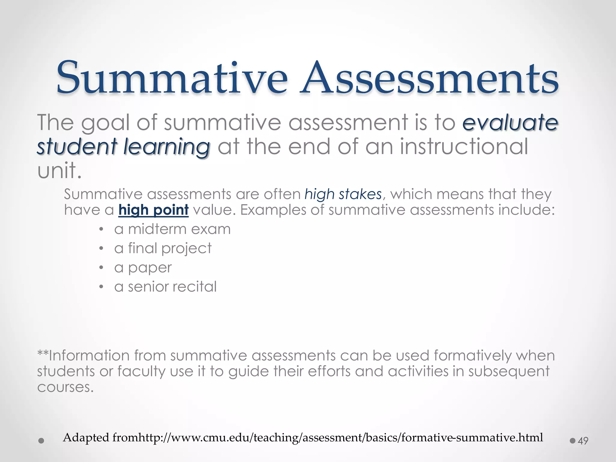 Summative Assessments 
The goal of summative assessment is to evaluate 
student learning at the end of an instructional 
unit. 
Summative assessments are often high stakes, which means that they 
have a high point value. Examples of summative assessments include: 
• a midterm exam 
• a final project 
• a paper 
• a senior recital 
**Information from summative assessments can be used formatively when 
students or faculty use it to guide their efforts and activities in subsequent 
courses. 
Adapted fromhttp://www.cmu.edu/teaching/assessment/basics/formative-summative.html 49 
 