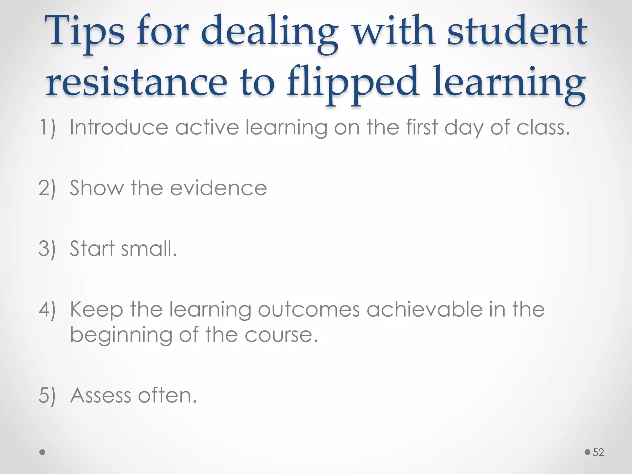 Tips for dealing with student 
resistance to flipped learning 
1) Introduce active learning on the first day of class. 
2) Show the evidence 
3) Start small. 
4) Keep the learning outcomes achievable in the 
beginning of the course. 
5) Assess often. 
52 
 