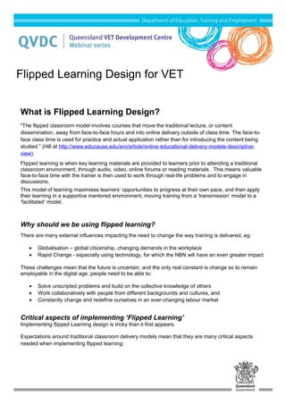What is Flipped Learning Design?
"The flipped classroom model involves courses that move the traditional lecture, or content
dissemination, away from face-to-face hours and into online delivery outside of class time. The face-to-
face class time is used for practice and actual application rather than for introducing the content being
studied.” (Hill at http://www.educause.edu/ero/article/online-educational-delivery-models-descriptive-
view).
Flipped learning is when key learning materials are provided to learners prior to attending a traditional
classroom environment, through audio, video, online forums or reading materials. This means valuable
face-to-face time with the trainer is then used to work through real-life problems and to engage in
discussions.
This model of learning maximises learners’ opportunities to progress at their own pace, and then apply
their learning in a supportive mentored environment, moving training from a ‘transmission’ model to a
‘facilitated’ model.
Why should we be using flipped learning?
There are many external influences impacting the need to change the way training is delivered, eg:
• Globalisation – global citizenship, changing demands in the workplace
• Rapid Change - especially using technology, for which the NBN will have an even greater impact
These challenges mean that the future is uncertain, and the only real constant is change so to remain
employable in the digital age, people need to be able to:
• Solve unscripted problems and build on the collective knowledge of others
• Work collaboratively with people from different backgrounds and cultures, and
• Constantly change and redefine ourselves in an ever-changing labour market
Critical aspects of implementing ‘Flipped Learning’
Implementing flipped Learning design is tricky than it first appears.
Expectations around traditional classroom delivery models mean that they are many critical aspects
needed when implementing flipped learning:
Flipped Learning Design for VET
 