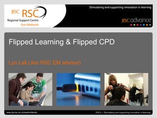 Go to View > Header & Footer to edit July 22, 2013 | slide 1RSCs – Stimulating and supporting innovation in learning
Flipped Learning & Flipped CPD
Lyn Lall (Jisc RSC EM advisor)
www.jiscrsc.ac.uk/eastmidlands
 
