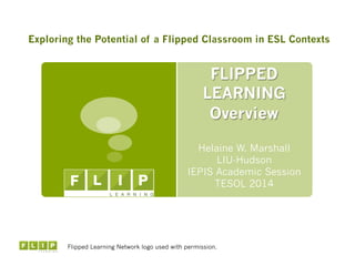 FLIPPED
LEARNING
Overview
Helaine W. Marshall
LIU-Hudson
IEPIS Academic Session
TESOL 2014
Flipped Learning Network logo used with permission.
Exploring the Potential of a Flipped Classroom in ESL Contexts
 