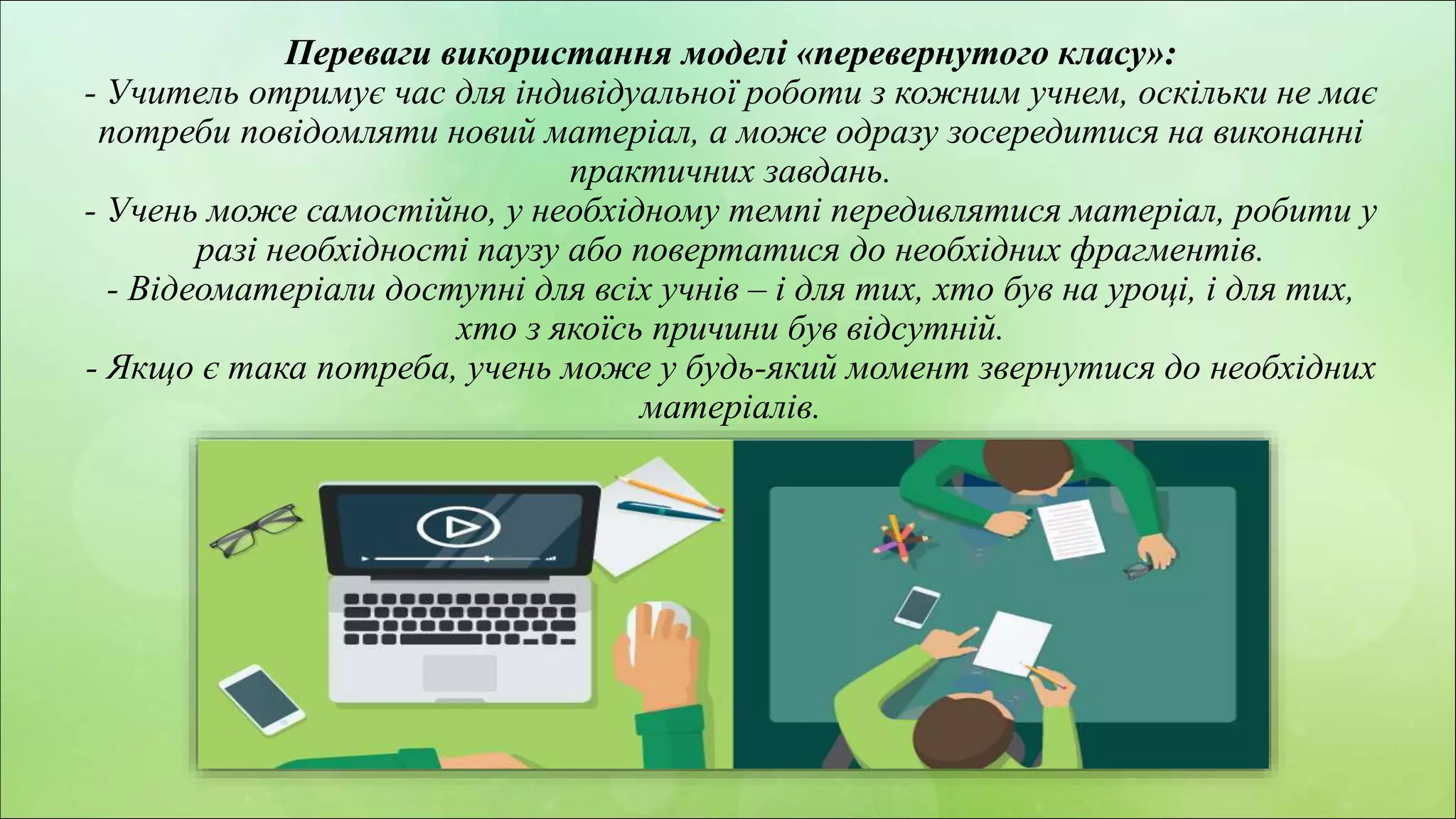 z
Переваги використання моделі «перевернутого класу»:
- Учитель отримує час для індивідуальної роботи з кожним учнем, оскільки не має
потреби повідомляти новий матеріал, а може одразу зосередитися на виконанні
практичних завдань.
- Учень може самостійно, у необхідному темпі передивлятися матеріал, робити у
разі необхідності паузу або повертатися до необхідних фрагментів.
- Відеоматеріали доступні для всіх учнів – і для тих, хто був на уроці, і для тих,
хто з якоїсь причини був відсутній.
- Якщо є така потреба, учень може у будь-який момент звернутися до необхідних
матеріалів.
 