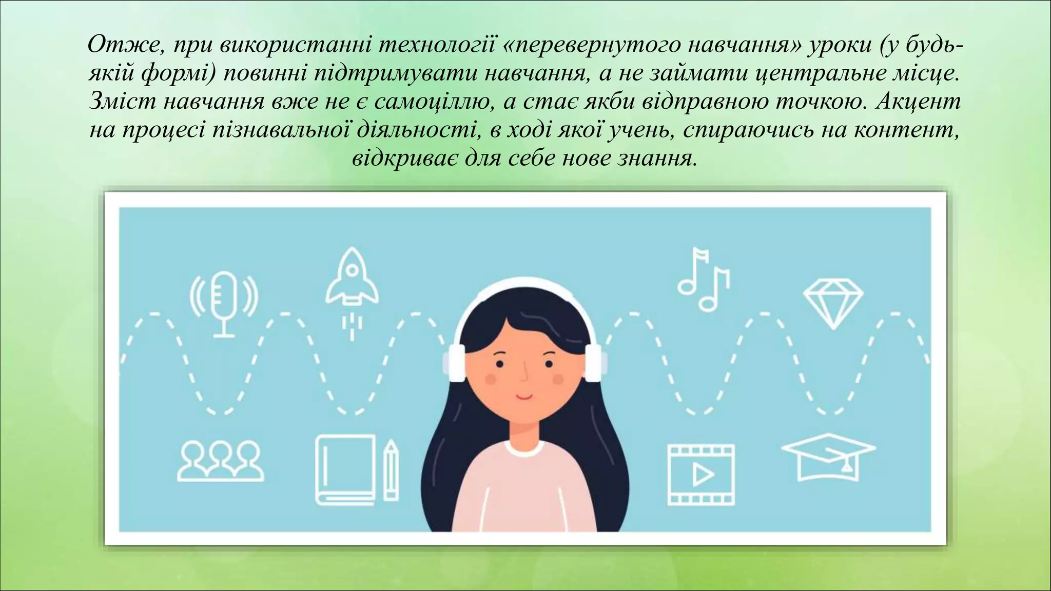 z
Отже, при використанні технології «перевернутого навчання» уроки (у будь-
якій формі) повинні підтримувати навчання, а не займати центральне місце.
Зміст навчання вже не є самоціллю, а стає якби відправною точкою. Акцент
на процесі пізнавальної діяльності, в ході якої учень, спираючись на контент,
відкриває для себе нове знання.
 