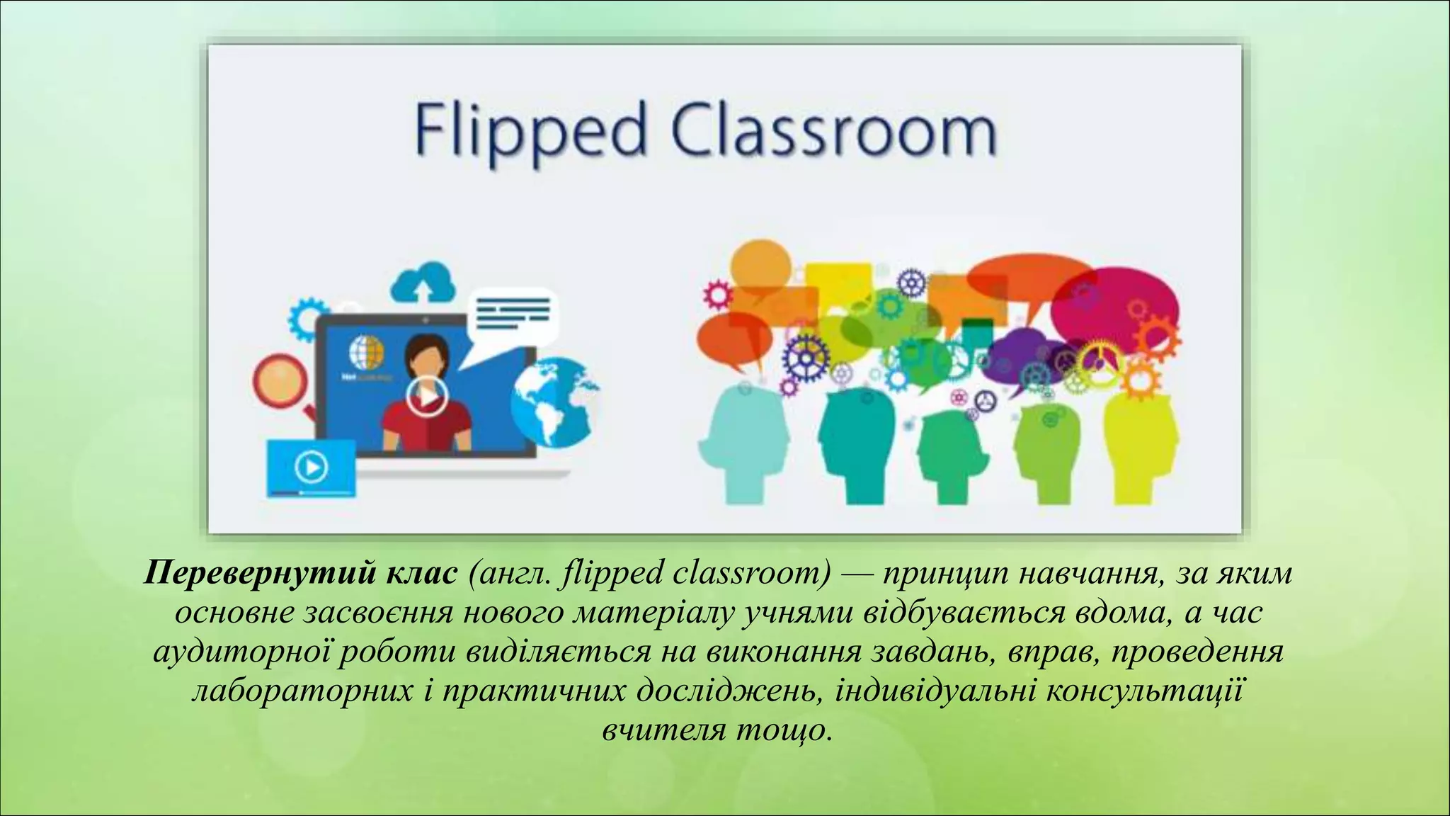 z
Перевернутий клас (англ. flipped classroom) — принцип навчання, за яким
основне засвоєння нового матеріалу учнями відбувається вдома, а час
аудиторної роботи виділяється на виконання завдань, вправ, проведення
лабораторних і практичних досліджень, індивідуальні консультації
вчителя тощо.
 