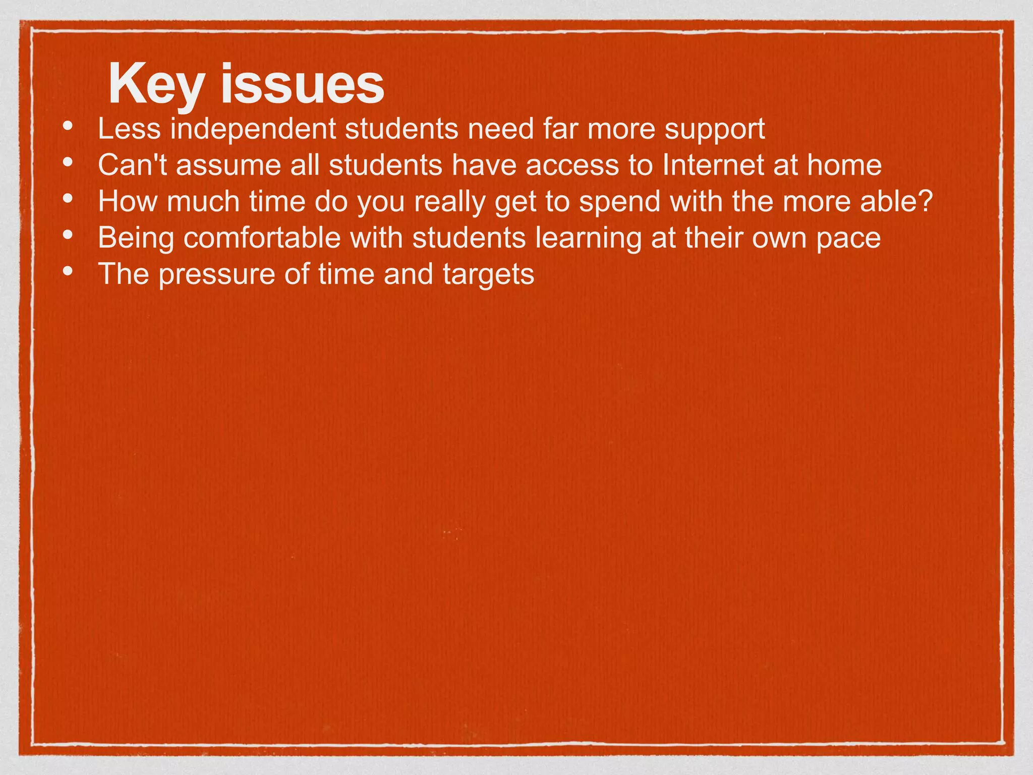 Key issues
• Less independent students need far more support
• Can't assume all students have access to Internet at home
• How much time do you really get to spend with the more able?
• Being comfortable with students learning at their own pace
• The pressure of time and targets
 