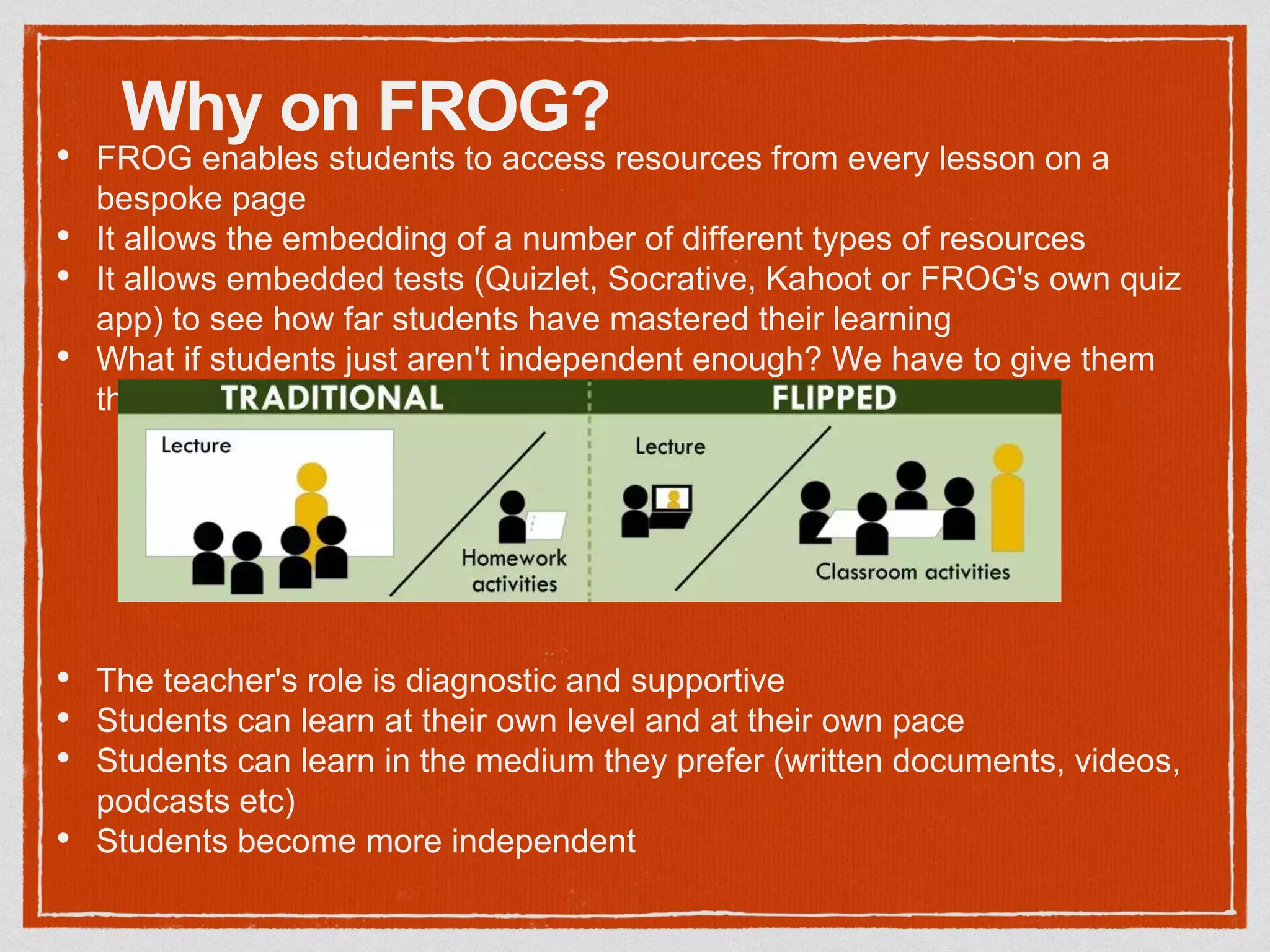 Why on FROG?
• FROG enables students to access resources from every lesson on a
bespoke page
• It allows the embedding of a number of different types of resources
• It allows embedded tests (Quizlet, Socrative, Kahoot or FROG's own quiz
app) to see how far students have mastered their learning
• What if students just aren't independent enough? We have to give them
those skills
• The teacher's role is diagnostic and supportive
• Students can learn at their own level and at their own pace
• Students can learn in the medium they prefer (written documents, videos,
podcasts etc)
• Students become more independent
 