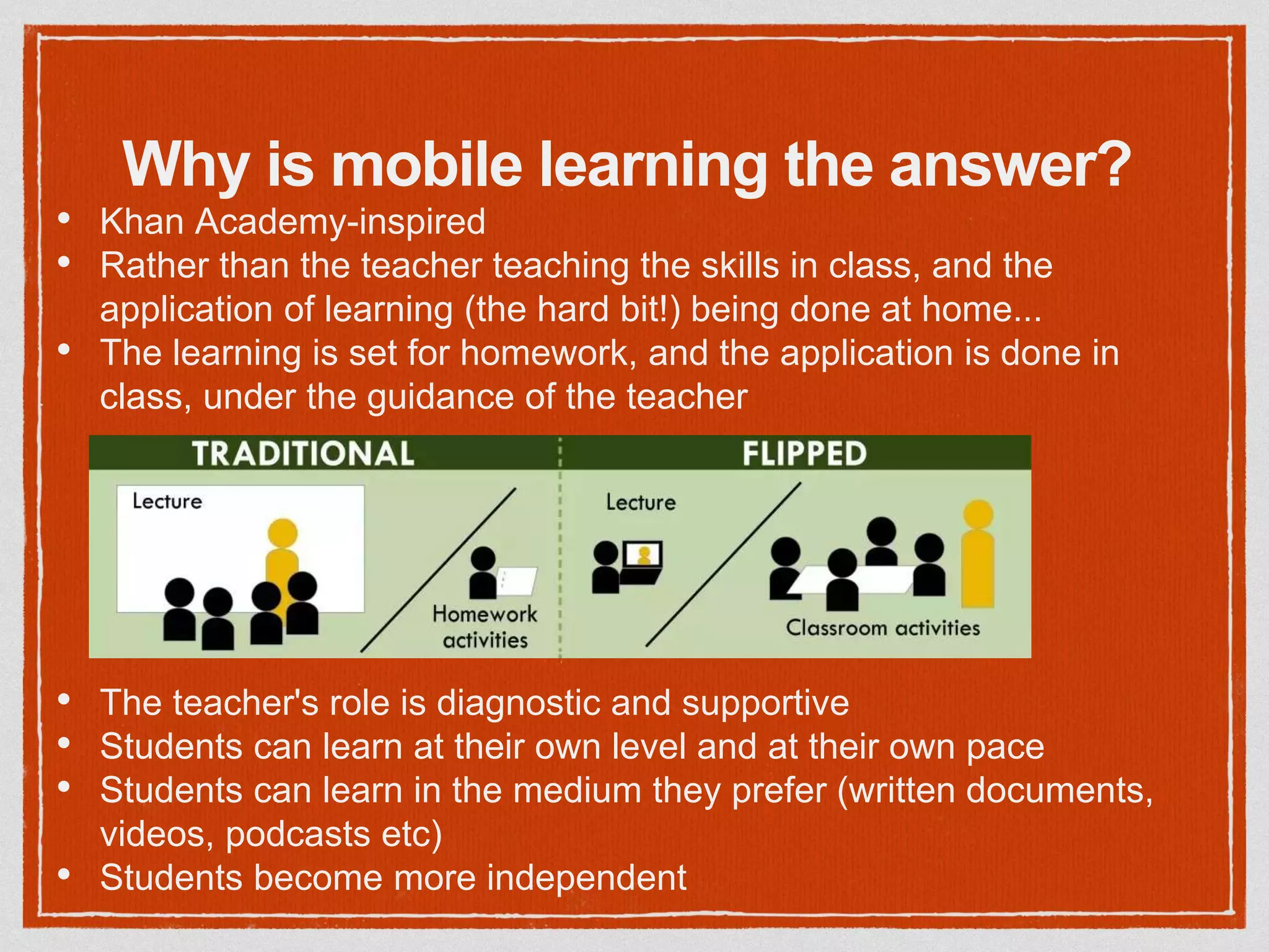 Why is mobile learning the answer?
• Khan Academy-inspired
• Rather than the teacher teaching the skills in class, and the
application of learning (the hard bit!) being done at home...
• The learning is set for homework, and the application is done in
class, under the guidance of the teacher
• The teacher's role is diagnostic and supportive
• Students can learn at their own level and at their own pace
• Students can learn in the medium they prefer (written documents,
videos, podcasts etc)
• Students become more independent
 