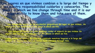 Los lugares en que vivimos cambian a lo largo del tiempo y
es nuestra responsabilidad cuidarlos y conocerlos. The
places in which we live change through time and it is our
responsibility to know them and take care of them.
• Una indagación acerca de los accidentes geográficos del lugar en que vivimos. An
inquiry into the landforms of the place in which we live.
• Una indagación acerca de cómo podemos cuidar el espacio en que vivimos An
inquiry into how we can take care of the places in which we live.
• Una indagación acerca de cómo han cambiado nuestros hogares a lo largo del
tiempo. An inquiry into how our homes have changed through time.
 