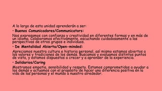 A lo largo de esta unidad aprenderán a ser:
• Buenos Comunicadores/Communicators:
Nos expresamos con confianza y creatividad en diferentes formas y en más de
un idioma. Colaboramos efectivamente, escuchando cuidadosamente a las
perspectivas de otros grupos e individuos.
• De Mentalidad Abierta/Open-minded:
Apreciamos nuestra cultura e historia personal, así mismo estamos abiertos a
los valores y tradiciones de los demás. Buscamos y evaluamos distintos puntos
de vista, y estamos dispuestos a crecer y a aprender de la experiencia.
• Solidarios/Caring
Mostramos empatía, sensibilidad y respeto. Estamos comprometidos a ayudar a
los demás y actuamos con el propósito de hacer una diferencia positiva en la
vida de las personas y el mundo a nuestro alrededor.
 