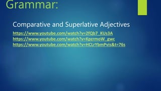 Comparative and Superlative Adjectives
https://www.youtube.com/watch?v=2fQb7_KUs3A
https://www.youtube.com/watch?v=KpzrmoW_gwc
https://www.youtube.com/watch?v=HCLrYbmPvis&t=76s
Grammar:
 