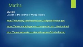 Maths:
Division
Division is the inverse of Multiplication
http://mathstory.com/mathlessons/3rdgradeDivision.pps
https://www.mathplayground.com/puzzle_pics_division.html
http://www.topmarks.co.uk/maths-games/hit-the-button
 