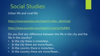 Social Studies:
Urban life and rural life:
https://www.youtube.com/watch?v=Kkw_uNmCUq4
https://www.youtube.com/watch?v=GuF2o7SaRWU
Do you find any difference between the life in the city and the
life in the country?
• In the city there is more/less...
• In the city there are more/fewer...
• In the country there is more/less...
• In the country there are more/fewer...
 
